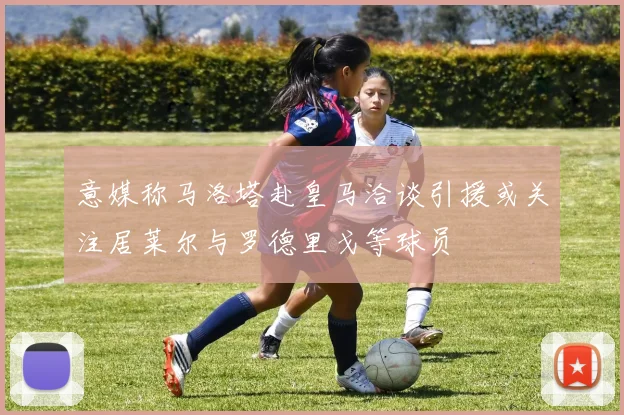 意媒称马洛塔赴皇马洽谈引援或关注居莱尔与罗德里戈等球员