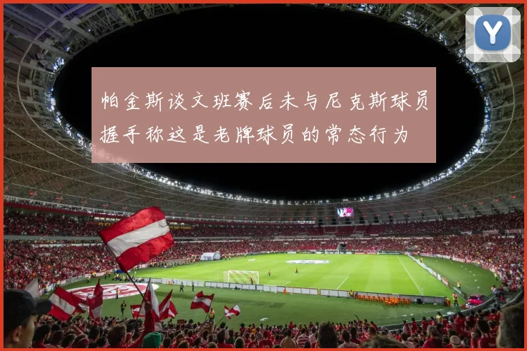 帕金斯谈文班赛后未与尼克斯球员握手称这是老牌球员的常态行为