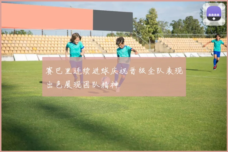 赛巴里连续进球庆祝晋级全队表现出色展现团队精神