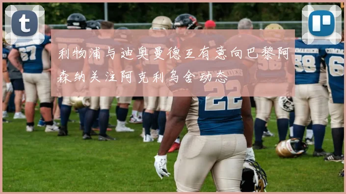利物浦与迪奥曼德互有意向巴黎阿森纳关注阿克利乌舍动态
