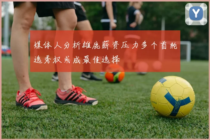 媒体人分析雄鹿薪资压力多个首轮选秀权或成最佳选择