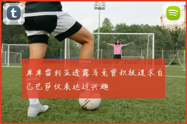 库库雷利亚透露马竞曾积极追求自己巴萨仅表达过兴趣