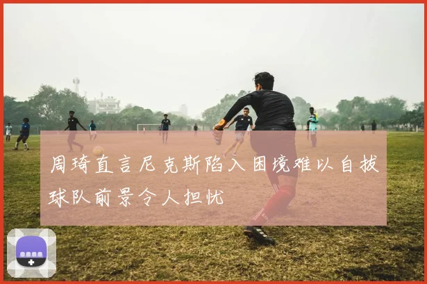 周琦直言尼克斯陷入困境难以自拔球队前景令人担忧