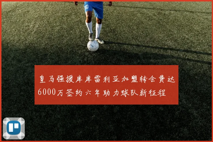 皇马强援库库雷利亚加盟转会费达6000万签约六年助力球队新征程