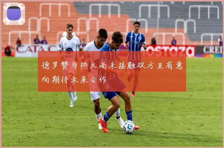 德罗赞与热火尚未接触双方互有意向期待未来合作