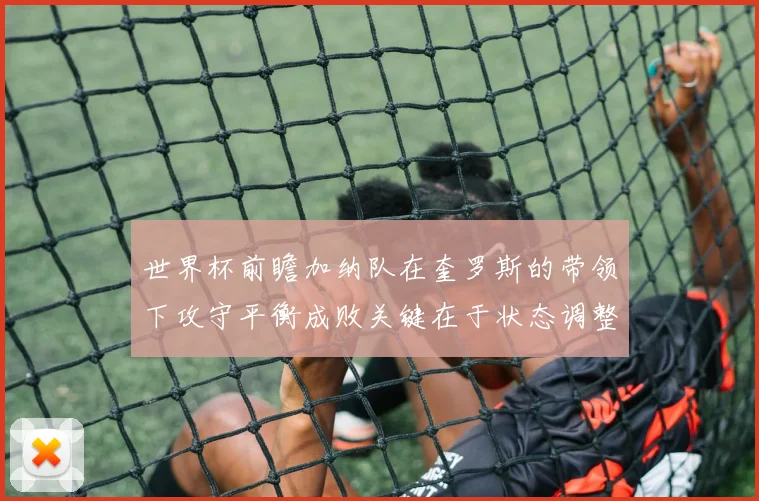 世界杯前瞻加纳队在奎罗斯的带领下攻守平衡成败关键在于状态调整
